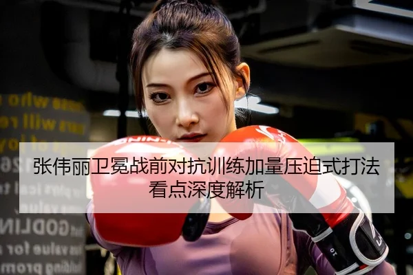 张伟丽卫冕战前对抗训练加量压迫式打法看点深度解析