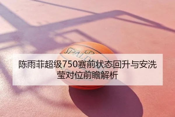 陈雨菲超级750赛前状态回升与安洗莹对位前瞻解析
