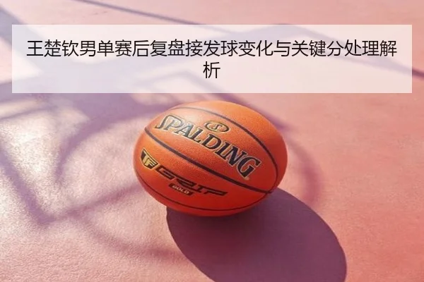 王楚钦男单赛后复盘接发球变化与关键分处理解析