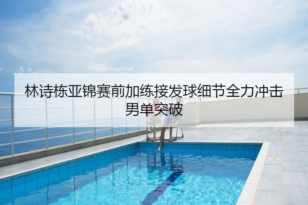 林诗栋亚锦赛前加练接发球细节全力冲击男单突破